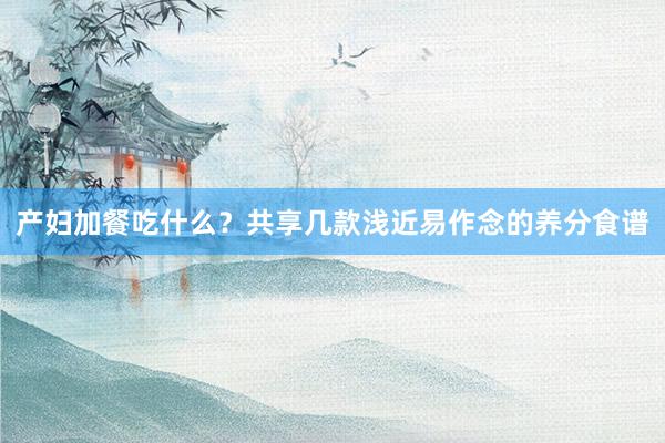 产妇加餐吃什么？共享几款浅近易作念的养分食谱