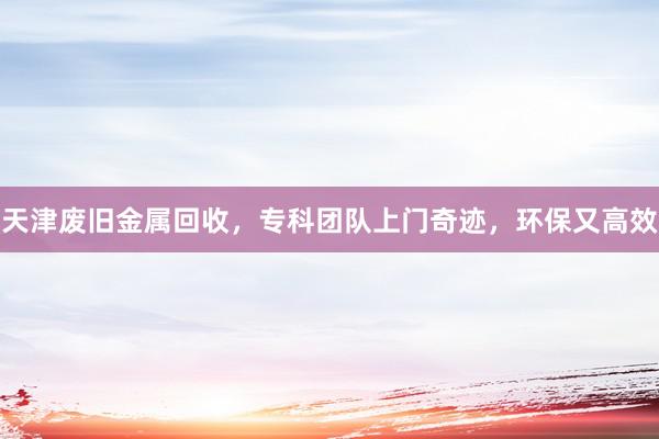 天津废旧金属回收，专科团队上门奇迹，环保又高效